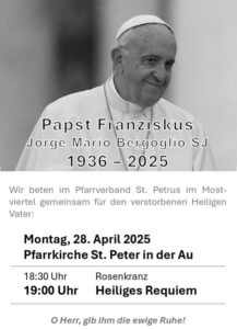 Wir beten im Pfarrverband St. Petrus im Mostviertel für den Heiligen Vater am Montag, 28. April 2025 in  der Pfarrkirche St. Peter in der Au.
18:30 Uhr Rosenkranz
19:00 Uhr Heiliges Requiem